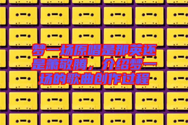 夢(mèng)一場(chǎng)原唱是那英還是蕭敬騰，介紹夢(mèng)一場(chǎng)的歌曲創(chuàng)作過程