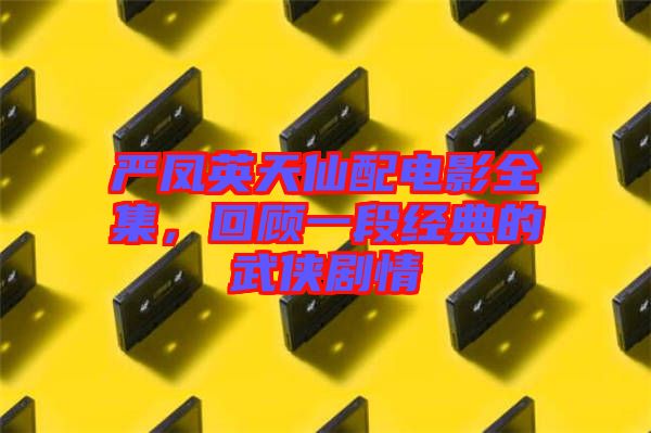 嚴鳳英天仙配電影全集，回顧一段經(jīng)典的武俠劇情