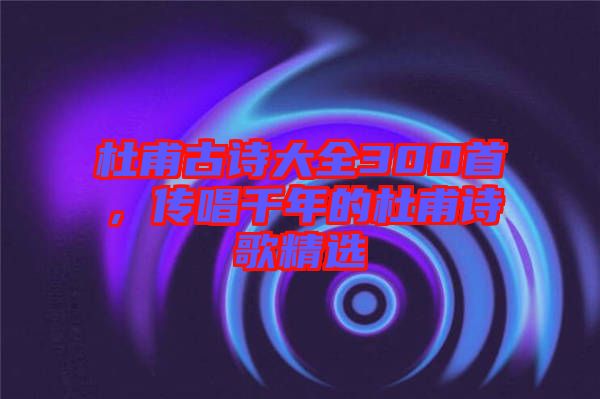 杜甫古詩大全300首，傳唱千年的杜甫詩歌精選