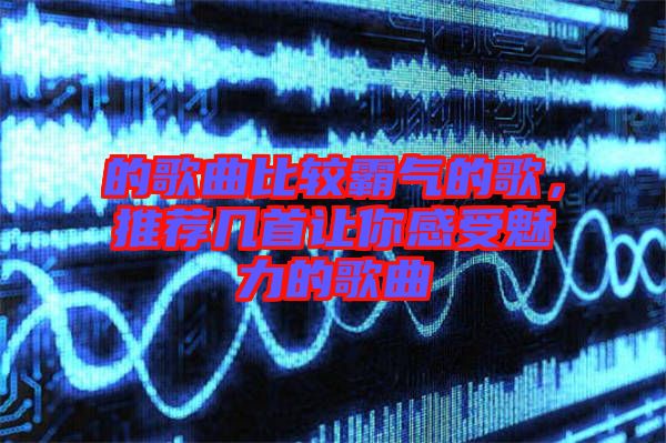 的歌曲比較霸氣的歌，推薦幾首讓你感受魅力的歌曲