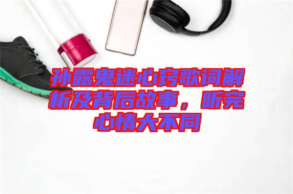 孫露鬼迷心竅歌詞解析及背后故事，聽(tīng)完心情大不同