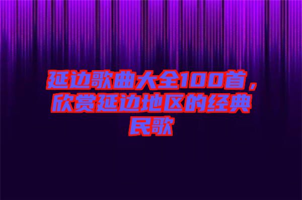 延邊歌曲大全100首，欣賞延邊地區(qū)的經(jīng)典民歌
