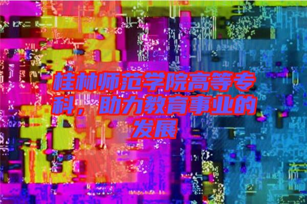桂林師范學(xué)院高等專科，助力教育事業(yè)的發(fā)展