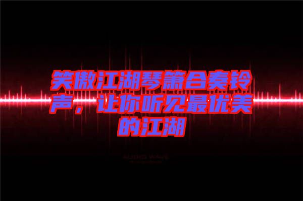 笑傲江湖琴簫合奏鈴聲，讓你聽(tīng)見(jiàn)最優(yōu)美的江湖