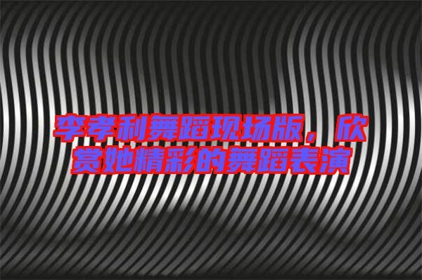 李孝利舞蹈現(xiàn)場(chǎng)版，欣賞她精彩的舞蹈表演