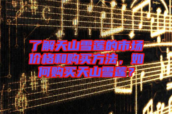 了解天山雪蓮的市場價(jià)格和購買方法，如何購買天山雪蓮？