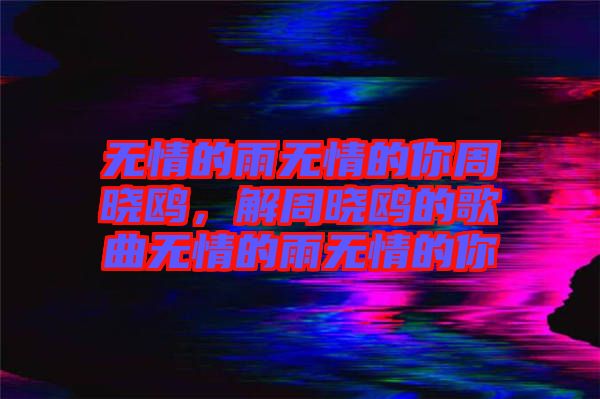 無情的雨無情的你周曉鷗，解周曉鷗的歌曲無情的雨無情的你