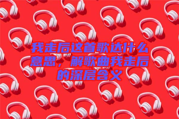 我走后這首歌達(dá)什么意思，解歌曲我走后的深層含義