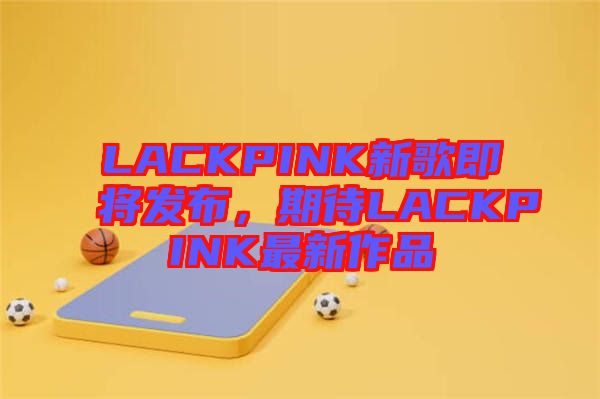 LACKPINK新歌即將發(fā)布，期待LACKPINK最新作品