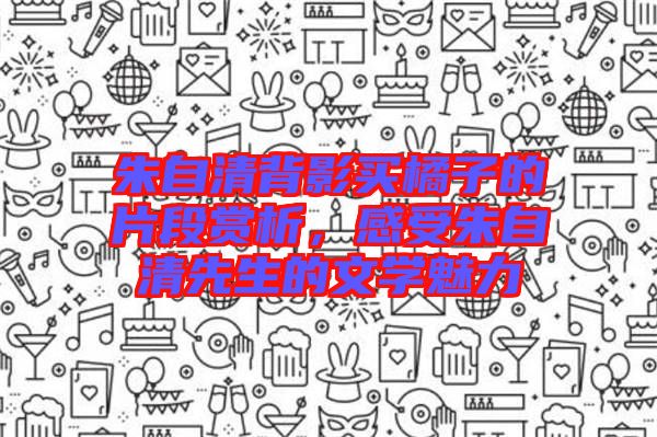 朱自清背影買橘子的片段賞析，感受朱自清先生的文學魅力