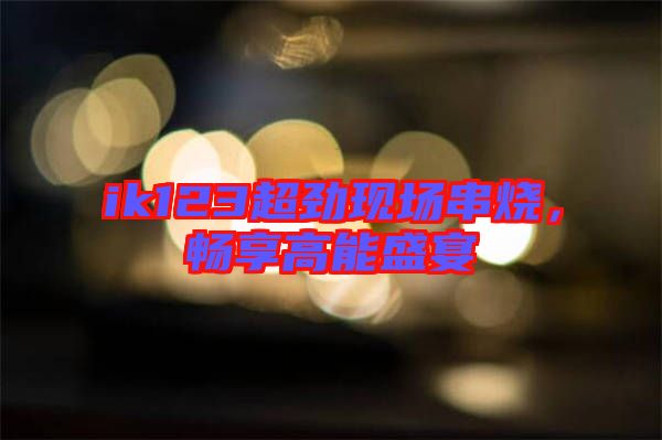 ik123超勁現(xiàn)場串燒，暢享高能盛宴