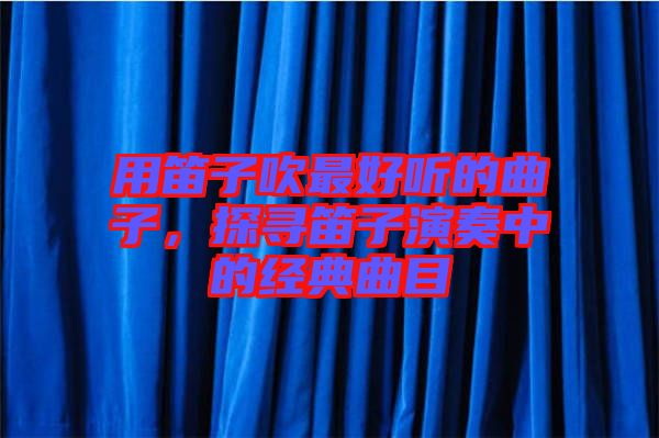 用笛子吹最好聽的曲子，探尋笛子演奏中的經(jīng)典曲目