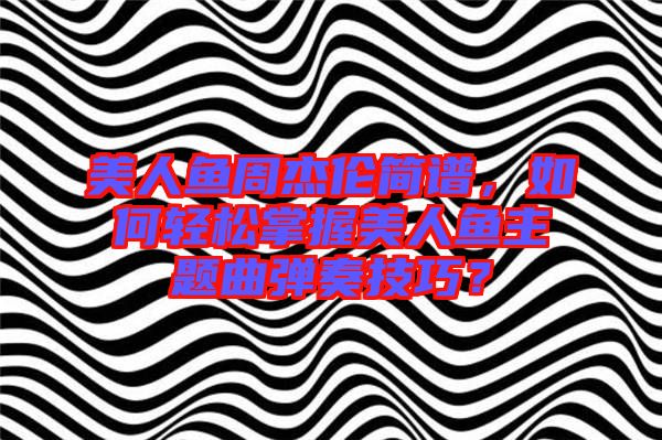 美人魚周杰倫簡譜，如何輕松掌握美人魚主題曲彈奏技巧？