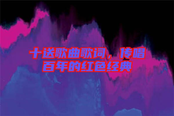 十送歌曲歌詞，傳唱百年的紅色經(jīng)典