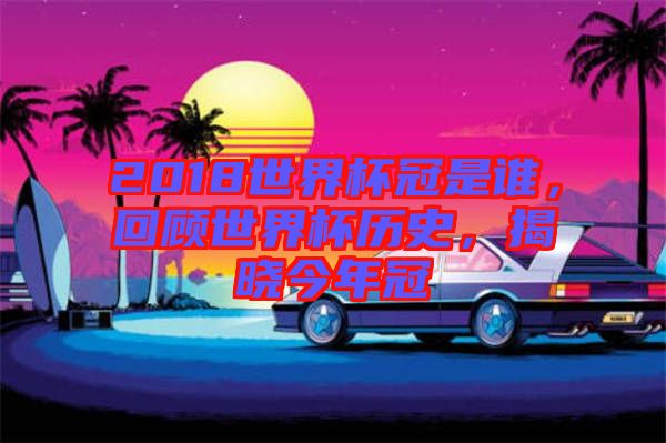 2018世界杯冠是誰，回顧世界杯歷史，揭曉今年冠