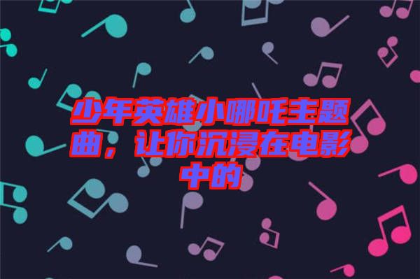 少年英雄小哪吒主題曲，讓你沉浸在電影中的