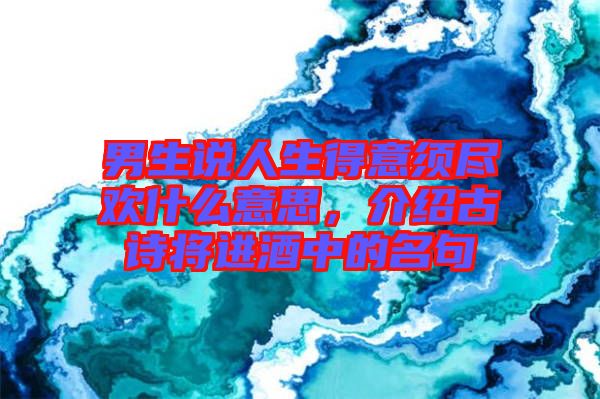 男生說人生得意須盡歡什么意思，介紹古詩將進酒中的名句