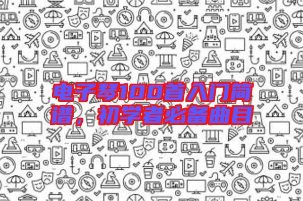 電子琴100首入門簡譜，初學者必備曲目