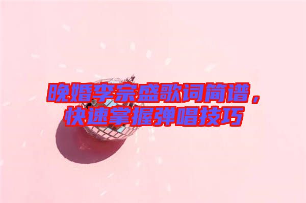 晚婚李宗盛歌詞簡譜，快速掌握彈唱技巧