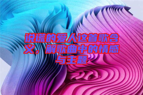 說謊的愛人這首歌含義，解歌曲中的情感與主題