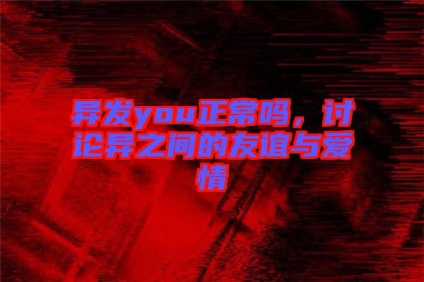 異發(fā)you正常嗎，討論異之間的友誼與愛情