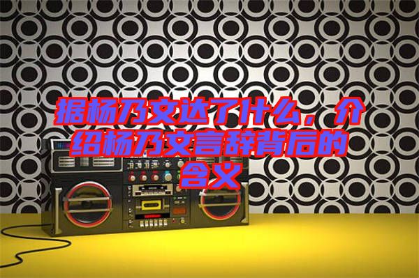 據(jù)楊乃文達了什么，介紹楊乃文言辭背后的含義