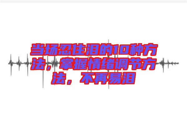 當(dāng)場(chǎng)忍住淚的10種方法，掌握情緒調(diào)節(jié)方法，不再易淚