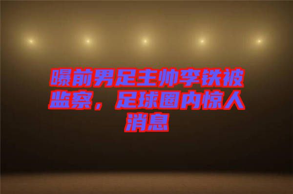 曝前男足主帥李鐵被監(jiān)察，足球圈內(nèi)驚人消息