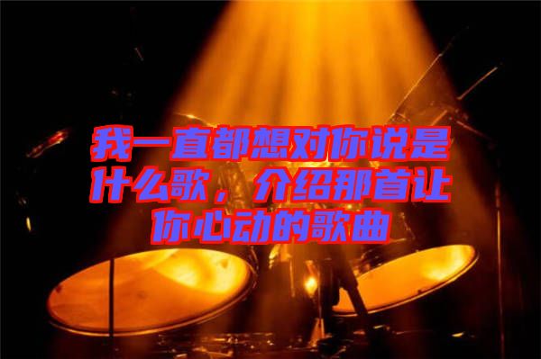 我一直都想對你說是什么歌，介紹那首讓你心動(dòng)的歌曲