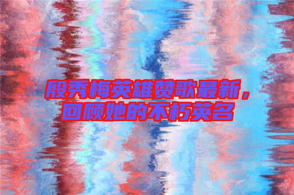 殷秀梅英雄贊歌最新，回顧她的不朽英名