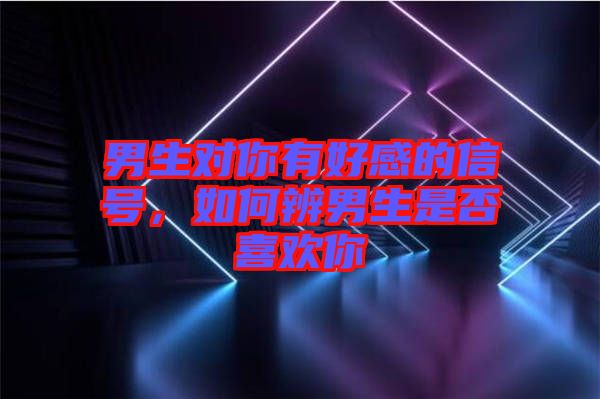 男生對你有好感的信號，如何辨男生是否喜歡你