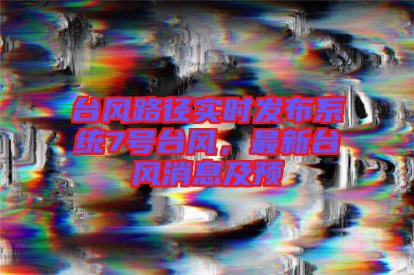 臺(tái)風(fēng)路徑實(shí)時(shí)發(fā)布系統(tǒng)7號(hào)臺(tái)風(fēng)，最新臺(tái)風(fēng)消息及預(yù)