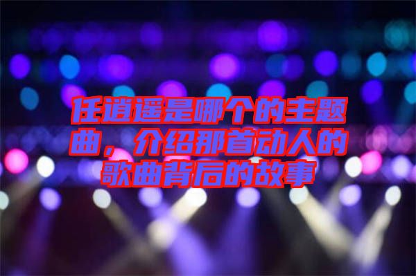 任逍遙是哪個(gè)的主題曲，介紹那首動(dòng)人的歌曲背后的故事