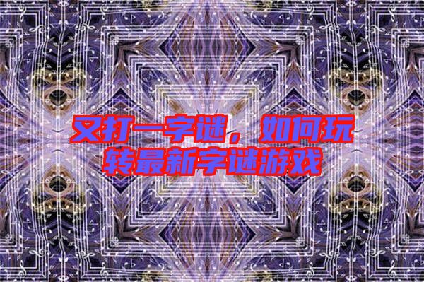 又打一字謎，如何玩轉(zhuǎn)最新字謎游戲