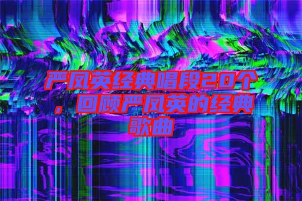 嚴(yán)鳳英經(jīng)典唱段20個，回顧嚴(yán)鳳英的經(jīng)典歌曲