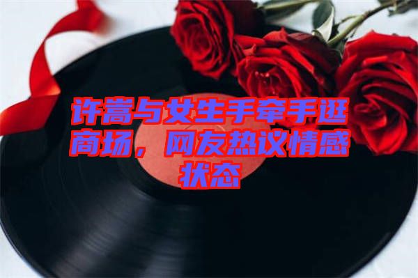 許嵩與女生手牽手逛商場(chǎng)，網(wǎng)友熱議情感狀態(tài)