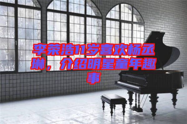 李榮浩11歲喜歡楊丞琳，介紹明星童年趣事