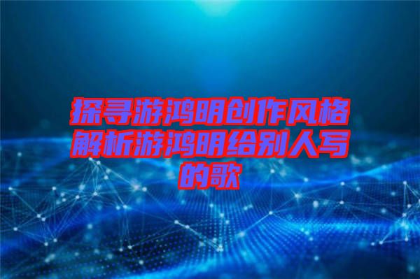 探尋游鴻明創(chuàng)作風(fēng)格解析游鴻明給別人寫(xiě)的歌