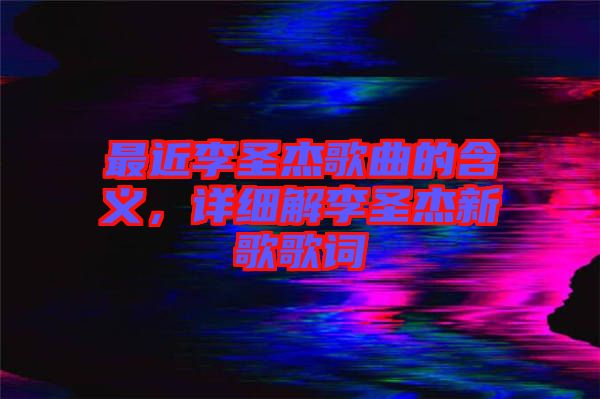 最近李圣杰歌曲的含義，詳細解李圣杰新歌歌詞
