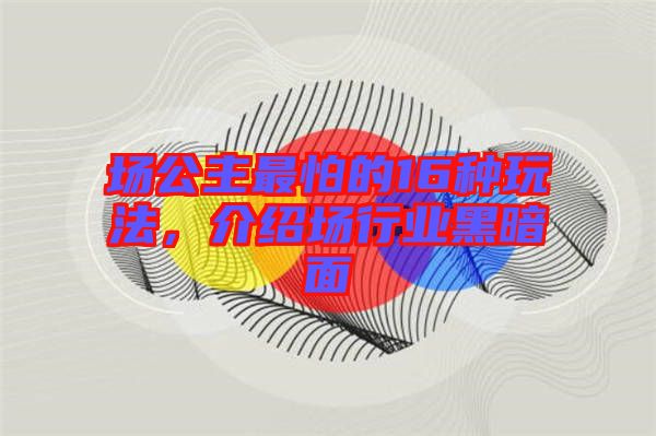 場(chǎng)公主最怕的16種玩法，介紹場(chǎng)行業(yè)黑暗面