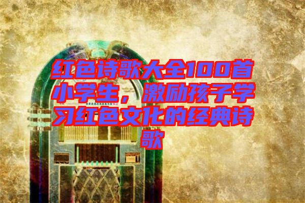 紅色詩(shī)歌大全100首小學(xué)生，激勵(lì)孩子學(xué)習(xí)紅色文化的經(jīng)典詩(shī)歌