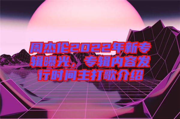周杰倫2022年新專輯曝光，專輯內(nèi)容發(fā)行時間主打歌介紹