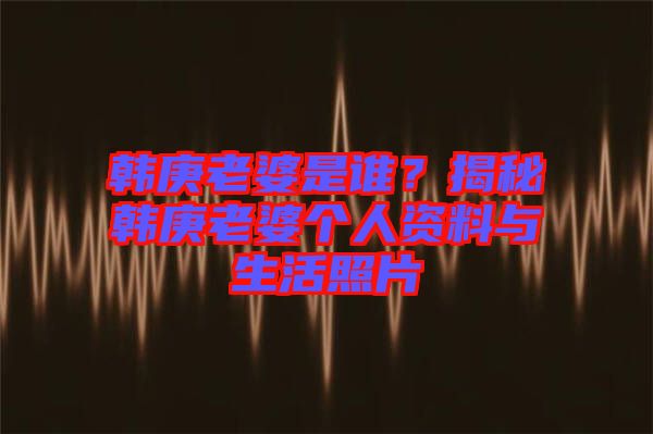 韓庚老婆是誰？揭秘韓庚老婆個人資料與生活照片