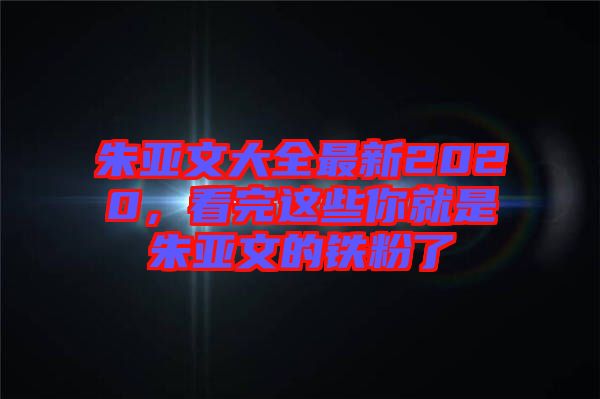 朱亞文大全最新2020，看完這些你就是朱亞文的鐵粉了