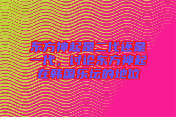 東方神起是二代還是一代，討論東方神起在韓國(guó)樂(lè)壇的地位