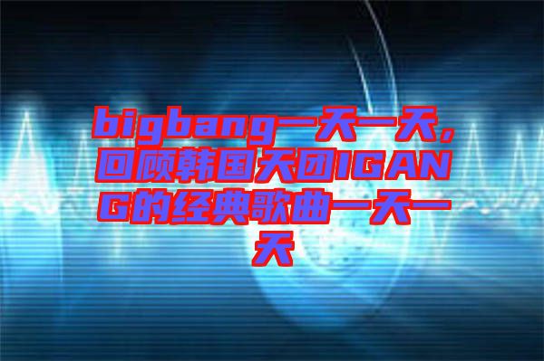 bigbang一天一天，回顧韓國天團(tuán)IGANG的經(jīng)典歌曲一天一天