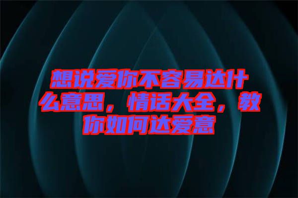 想說愛你不容易達(dá)什么意思，情話大全，教你如何達(dá)愛意