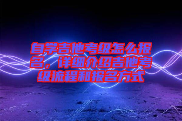 自學吉他考級怎么報名，詳細介紹吉他考級流程和報名方式