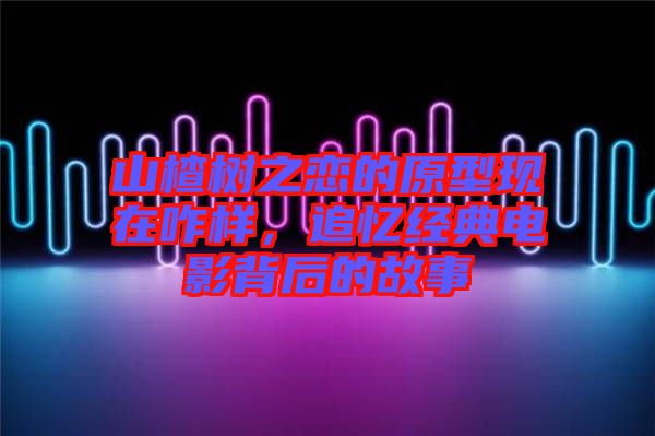 山楂樹之戀的原型現(xiàn)在咋樣，追憶經(jīng)典電影背后的故事