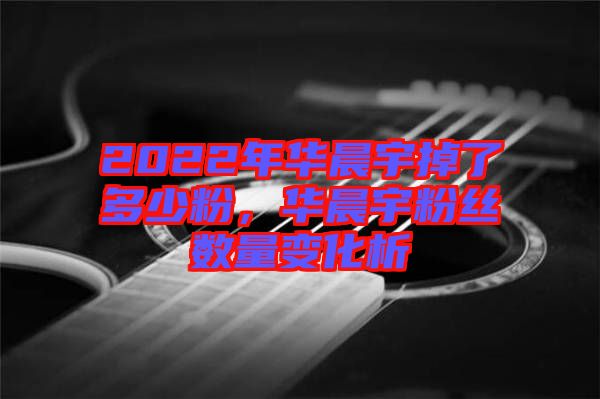 2022年華晨宇掉了多少粉，華晨宇粉絲數(shù)量變化析